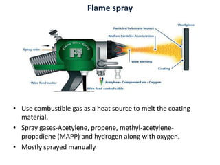 Flame spray
• Use combustible gas as a heat source to melt the coating
material.
• Spray gases-Acetylene, propene, methyl-acetylene-
propadiene (MAPP) and hydrogen along with oxygen.
• Mostly sprayed manually
 
