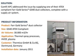PRODUCT INFORMATION
Product: Farr Gold Series® dust collector
Size: GS40 ATEX Compliant
Air Volume: 30.000 m3/hr
Application: Thermal spray processes,
HVOF, plasma
Customer: Thermico GmbH & Co.KG,
Dortmund, Germany
Installation date: January 2011
SOLUTION:
Camfil APC addressed the issue by supplying one of their ATEX
compliant Farr Gold Series® GS40 dust collectors, complete with a
supply air system.
 