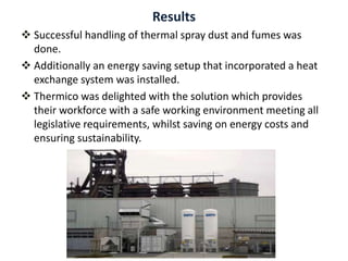 Results
 Successful handling of thermal spray dust and fumes was
done.
 Additionally an energy saving setup that incorporated a heat
exchange system was installed.
 Thermico was delighted with the solution which provides
their workforce with a safe working environment meeting all
legislative requirements, whilst saving on energy costs and
ensuring sustainability.
 
