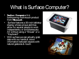 What is Surface Computer?
• Surface Computer is a
  forthcoming multi-touch product
  from M  icrosoft .
• Surface features a 30-inch tabletop
  display whose unique abilities
  allow for several people to work
  independently or simultaneously.
  All without using a “ Mouse” or a
  “ Keyboard” .
• With surface we can actually grab
  data with our hands,& move
  information between objects with
  natural gestures & touch.
 
