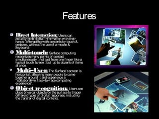 Features
Direct Interaction: Users can
actually grab digital information with their
hands , interacting with contents by touch &
gestures, without the use of a mouse &
keyboard.
Multi-touch: Surface computing
recognizes many points of contact
simultaneously , not just from one finger like a
typical touch screen , but up to dozens of items
at once.
Multi–User: The Surface’ s screen is
horizontal, allowing many people to come
together around it and experience a
“ collaborative, face–to–face computing
experience” .
Object recognition: Users can
place physical objects on the surface to trigger
different types of digital responses, including
the transfer of digital contents.
 