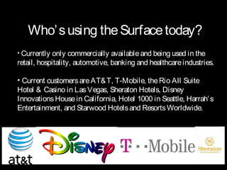 Who’ s using the Surface today?
• Currently only commercially available and being used in the
retail, hospitality, automotive, banking and healthcare industries.

• Current customers are AT& T, T-Mobile, the Rio All Suite
Hotel & Casino in Las Vegas, Sheraton Hotels, Disney
Innovations House in California, Hotel 1000 in Seattle, Harrah’ s
Entertainment, and Starwood Hotels and Resorts Worldwide.
 