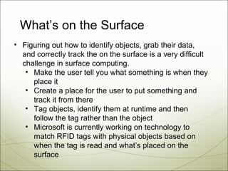 What’s on the Surface
• Figuring out how to identify objects, grab their data,
  and correctly track the on the surface is a very difficult
  challenge in surface computing.
   • Make the user tell you what something is when they
     place it
   • Create a place for the user to put something and
     track it from there
   • Tag objects, identify them at runtime and then
     follow the tag rather than the object
   • Microsoft is currently working on technology to
     match RFID tags with physical objects based on
     when the tag is read and what’s placed on the
     surface
 