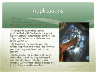 Applications
1 Water
∗Water is used as an "attract mode" for
the Surface desktop, and it is certainly
attractive.
∗A unique feature that comes
preinstalled with Surface is the pond
effect "Attract" application. Simply, it is
a "picture" of water with leaves and
rocks within it.
∗By touching the screen, you can
create ripples in the water just like you
were putting your hand into a real
stream
∗Additionally, the pressure of touch
alters the size of the ripple created,
and objects placed into the water
create a barrier that ripples bounce off,
just as they would in real life
 