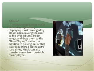 2.Music
∗The Music application works
like a virtual jukebox,
displaying music arranged by
album and allowing the user
to flip over albums, select
songs, and drag them to the
"Now Playing" section. In
addition to playing music that
is already stored on the u it's
hard drive, Music can also
transfer songs from portable
music players
 