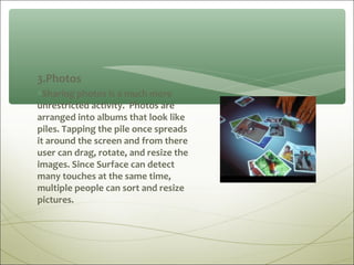 3.Photos
∗Sharing photos is a much more
unrestricted activity. Photos are
arranged into albums that look like
piles. Tapping the pile once spreads
it around the screen and from there
user can drag, rotate, and resize the
images. Since Surface can detect
many touches at the same time,
multiple people can sort and resize
pictures.
 