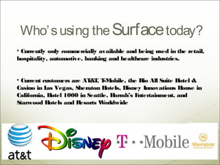 Who’ s using the Surface today?
• Currently only commercially available and being used in the retail,
hospitality, automotive, banking and healthcare industries.


• Current customers are AT T T obile, the Rio All Suite H
                            & , -M                           otel &
Casino in L Vegas, Sheraton H
            as                    otels, Disney Innovations H ouse in
California, H otel 1000 in Seattle, Harrah’s Entertainment, and
Starwood H   otels and Resorts W orldwide.
 