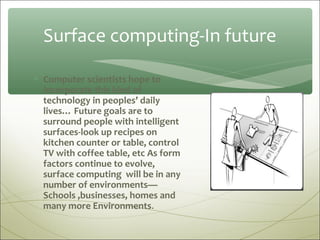 Surface computing-In future

∗ Computer scientists hope to
  incorporate this kind of
  technology in peoples’ daily
  lives… Future goals are to
  surround people with intelligent
  surfaces-look up recipes on
  kitchen counter or table, control
  TV with coffee table, etc As form
  factors continue to evolve,
  surface computing will be in any
  number of environments—
  Schools ,businesses, homes and
  many more Environments.
 