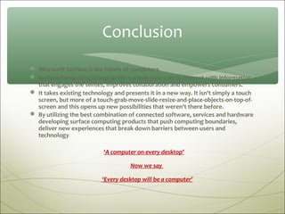 Conclusion
 Microsoft Surface is the future of computers.
 Surface Computing brings to life a whole new way to interact with information
  that engages the senses, improves collaboration and empowers consumers.
 It takes existing technology and presents it in a new way. It isn't simply a touch
  screen, but more of a touch-grab-move-slide-resize-and-place-objects-on-top-of-
  screen and this opens up new possibilities that weren't there before.
 By utilizing the best combination of connected software, services and hardware
  developing surface computing products that push computing boundaries,
  deliver new experiences that break down barriers between users and
  technology.

                           ‘A computer on every desktop’

                                     Now we say

                           ‘Every desktop will be a computer’
 