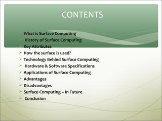 CONTENTS
 What is Surface Computing
 History of Surface Computing
 Key Attributes
 How the surface is used?
 Technology Behind Surface Computing
 Hardware & Software Specifications
 Applications of Surface Computing
 Advantages
 Disadvantages
 Surface Computing – In Future
 Conclusion
 
