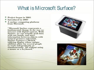 What is Microsoft Surface?
 Project began in 2001
 Introduced in 2007
 A surface computing platform
  from Microsoft.

  “Microsoft Surface represents a
  fundamental change in the way we
  interact with digital content. With
  Surface, we can actually grab data
  with our hands, and move
  information between objects with
  natural gestures and touch.
  Surface features a 30-inch
  tabletop display whose unique
  abilities allow for several people
  to work independently or
  simultaneously. All without using
  a mouse or a keyboard.”
 