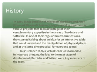 History
 ∗ In 2001, Stevie Bathiche of Microsoft Hardware and Andy
   Wilson of Microsoft Research began working together on
   various projects that took advantage of their
   complementary expertise in the areas of hardware and
   software. In one of their regular brainstorm sessions,
   they started talking about an idea for an interactive table
   that could understand the manipulation of physical pieces
   and at the same time practical for everyone to use.
 ∗        In 9th October 2001, a virtual team was formed to
   fully pursue bringing the idea to the next stage of
   development; Bathiche and Wilson were key members of
   the team.
 