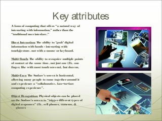 Key attributes
A form of computing that offers “a natural way of
interacting with information,” rather than the
“traditional user interface.”

Direct Interaction: T ability to "grab" digital
                     he
information with hands - interacting with
touch/gesture, not with a mouse or keyboard.

M ulti–Touch: T ability to recognize multiple points
                he
of contact at the same time, not just one (E one
                                            x.
finger, like with most touch screens), but dozens.

M ulti–User: T Surface’s screen is horizontal,
              he
allowing many people to come together around it
and experience a “collaborative, face–to–face
computing experience”.

Object R  ecognition: Physical objects can be placed
on the Surface’s screen to “trigger different types of
digital responses” (E cell phones, cameras, &
                      x.
    glasses
 