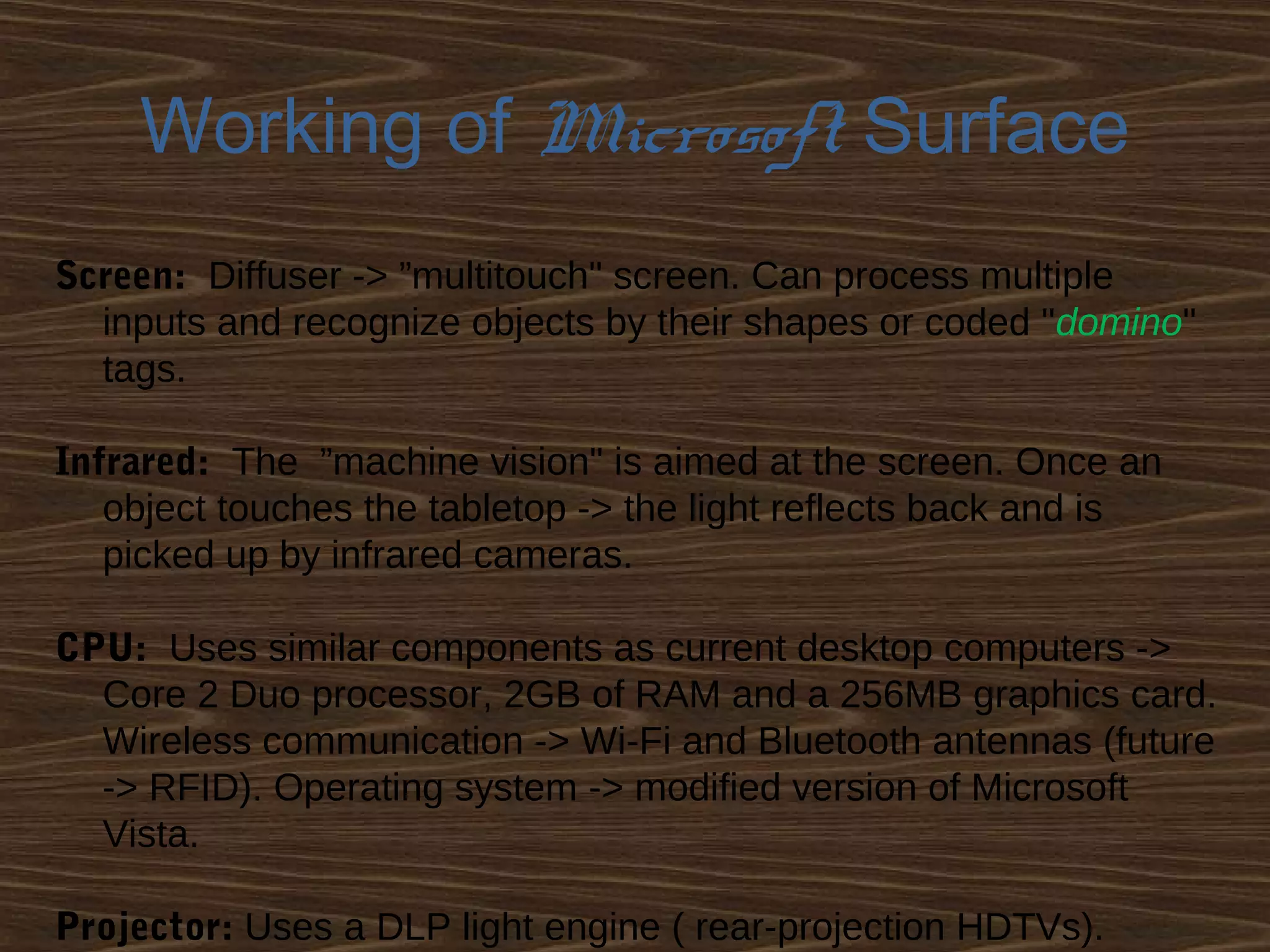 Working of Microsoft Surface
Screen: Diffuser -> ”multitouch" screen. Can process multiple
inputs and recognize objects by their shapes or coded "domino"
tags.
Infrared: The ”machine vision" is aimed at the screen. Once an
object touches the tabletop -> the light reflects back and is
picked up by infrared cameras.
CPU: Uses similar components as current desktop computers ->
Core 2 Duo processor, 2GB of RAM and a 256MB graphics card.
Wireless communication -> Wi-Fi and Bluetooth antennas (future
-> RFID). Operating system -> modified version of Microsoft
Vista.
Projector: Uses a DLP light engine ( rear-projection HDTVs).
 