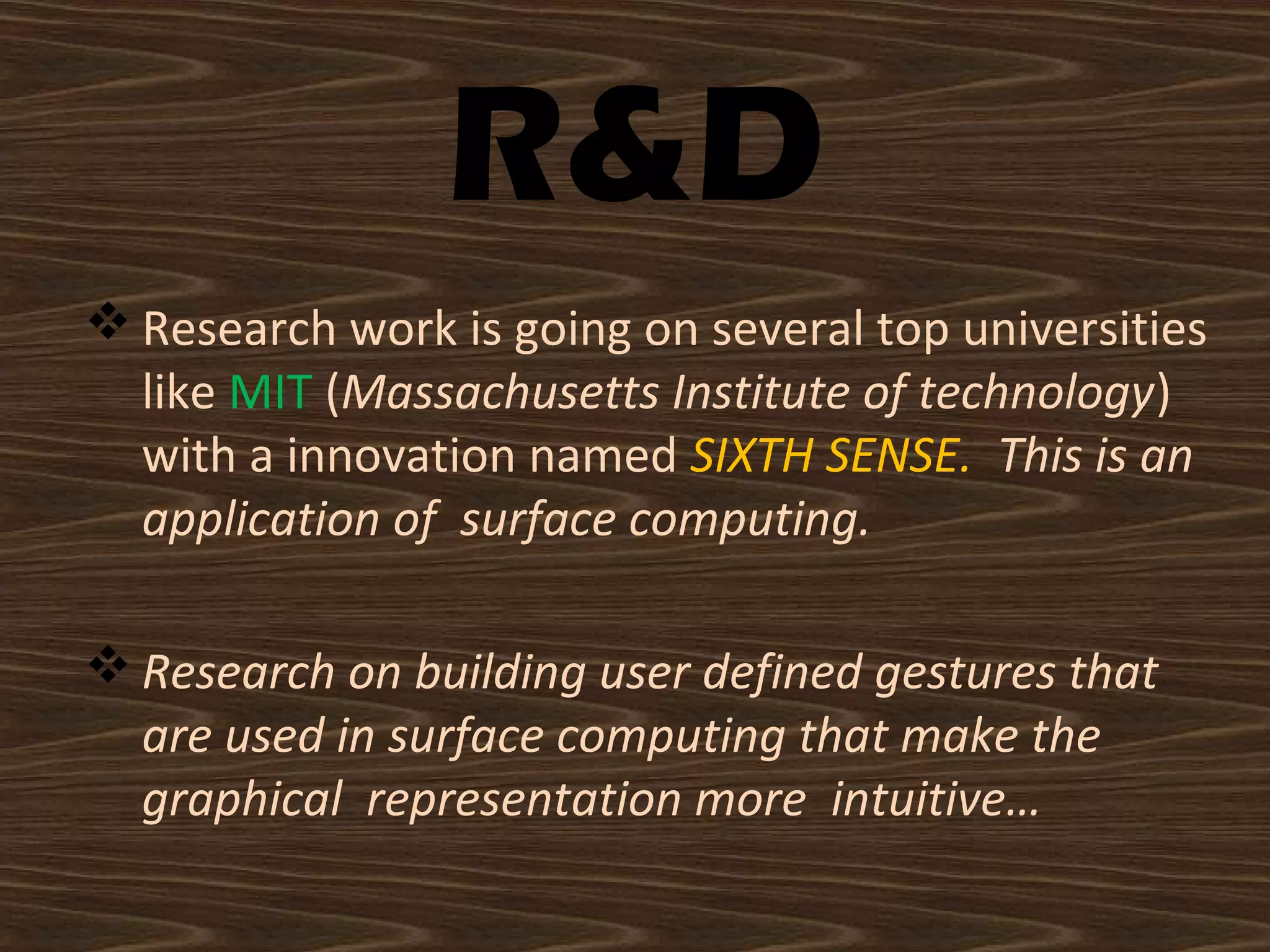 R&D
 Research work is going on several top universities
like MIT (Massachusetts Institute of technology)
with a innovation named SIXTH SENSE. This is an
application of surface computing.
 Research on building user defined gestures that
are used in surface computing that make the
graphical representation more intuitive…
 