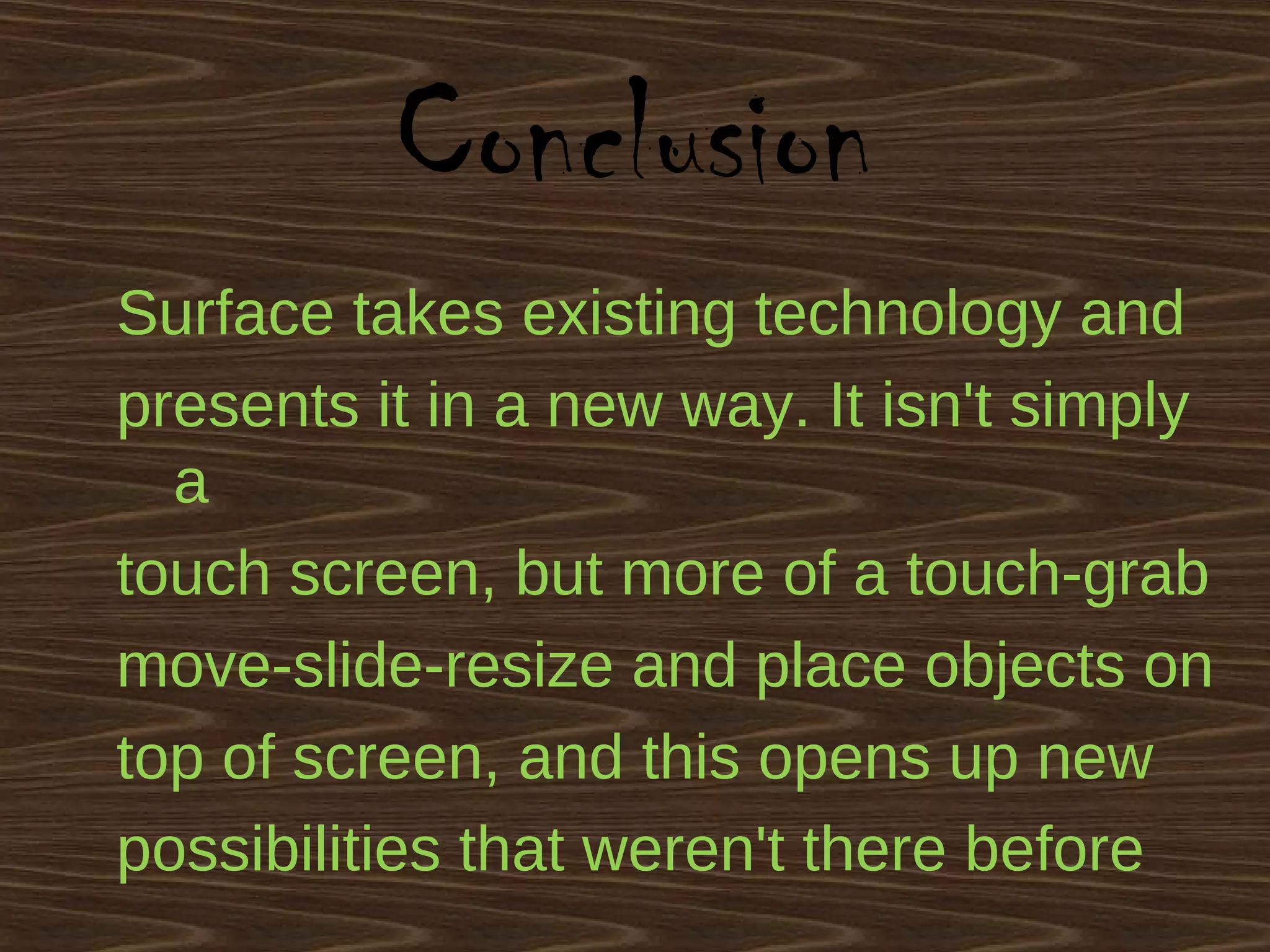 Conclusion
Surface takes existing technology and
presents it in a new way. It isn't simply
a
touch screen, but more of a touch-grab
move-slide-resize and place objects on
top of screen, and this opens up new
possibilities that weren't there before
 