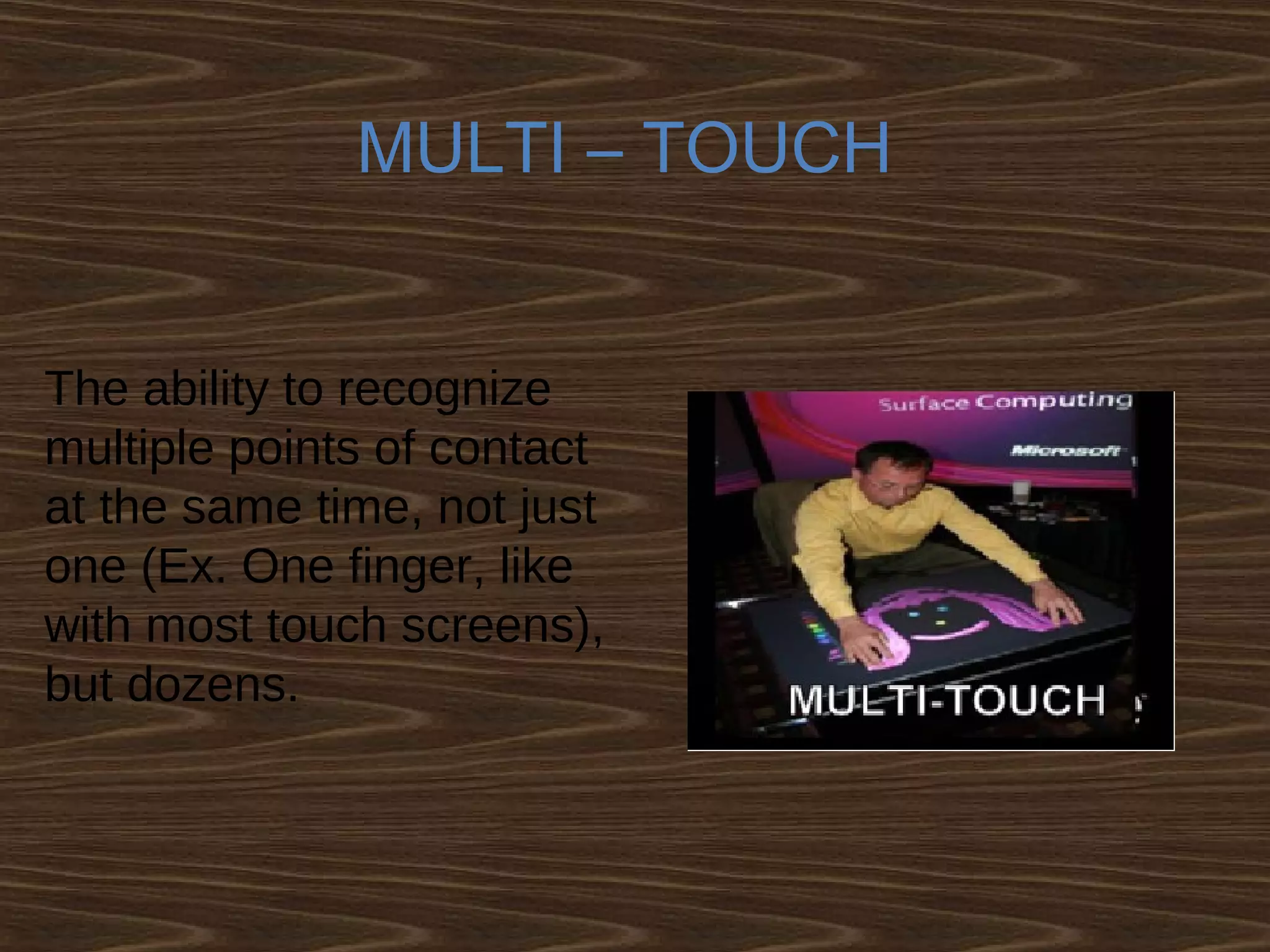 MULTI – TOUCH
The ability to recognize
multiple points of contact
at the same time, not just
one (Ex. One finger, like
with most touch screens),
but dozens.
 