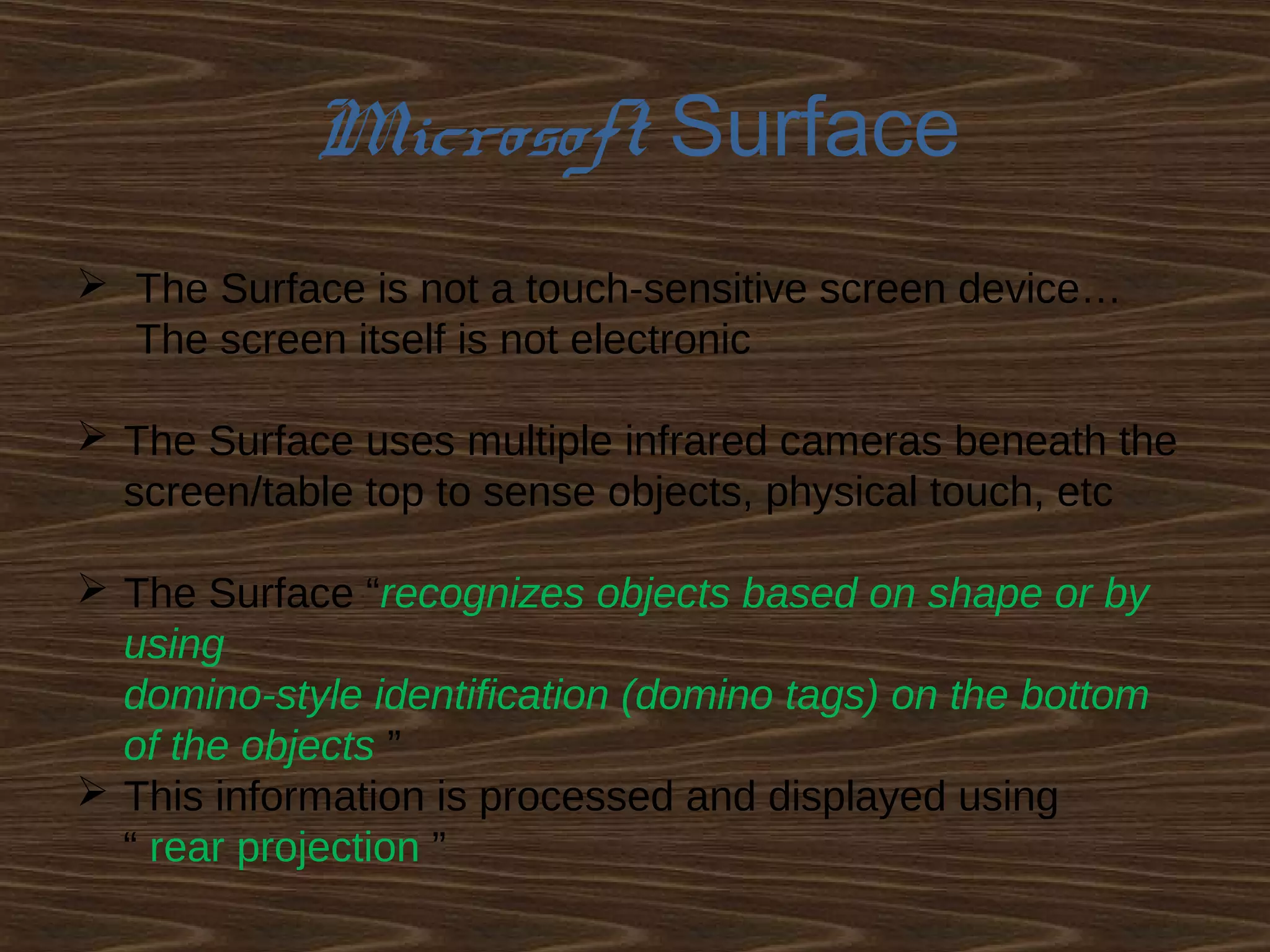 Microsoft Surface
 The Surface is not a touch-sensitive screen device…
The screen itself is not electronic
 The Surface uses multiple infrared cameras beneath the
screen/table top to sense objects, physical touch, etc
 The Surface “recognizes objects based on shape or by
using
domino-style identification (domino tags) on the bottom
of the objects ”
 This information is processed and displayed using
“ rear projection ”
 