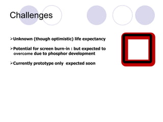 Challenges Unknown (though optimistic) life expectancy  Potential for screen burn-in : but expected to overcome  due to phosphor development Currently prototype only  expected soon   