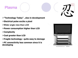 Plasma ” Technology Today” , also in development Electrical pulse excite a pixel Wider angle view than LCD Power consumption higher than LCD Complexity Cost greater than LCD Fragile technology : quite easy to damage PC connectivity less common since it is  developing 