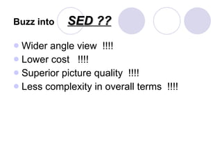 Buzz into   SED ?? Wider angle view  !!!! Lower cost  !!!! Superior picture quality  !!!! Less complexity in overall terms  !!!! 