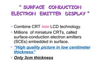 “  SURFACE  CONDUCTION ELECTRON  EMITTER  DISPLAY ” Combine CRT  into  LCD technology. Millions  of miniature CRTs, called surface-conduction electron emitters (SCEs) embedded in surface. “ High quality picture in low centimeter thickness” Only 3cm thickness 