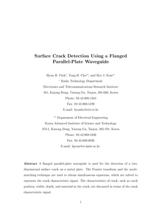 Surface Crack Detection Using a Flanged
Parallel-Plate Waveguide
Hyun H. Park , Yong H. Cho , and Hyo J. Eom
Radio Technology Department
Electronics and Telecommunications Research Institute
161, Kajong Dong, Yusung Gu, Taejon, 305-600, Korea
Phone: 82-42-860-1324
Fax: 82-42-860-5199
E-mail: hyunho@etri.re.kr
Department of Electrical Engineering
Korea Advanced Institute of Science and Technology
373-1, Kusong Dong, Yusong Gu, Taejon, 305-701, Korea
Phone: 82-42-869-3436
Fax: 82-42-869-8036
E-mail: hjeom@ee.kaist.ac.kr
Abstract A anged parallel-plate waveguide is used for the detection of a two-
dimensional surface crack on a metal plate. The Fourier transform and the mode-
matching technique are used to obtain simultaneous equations, which are solved to
represent the crack characteristic signal. The characteristics of crack, such as crack
position, width, depth, and material in the crack, are discussed in terms of the crack
characteristic signal.
1
 