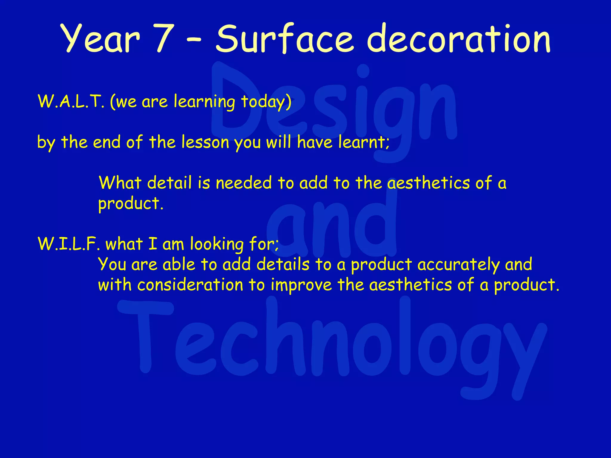 Year 7 – Surface decoration
W.A.L.T. (we are learning today)
by the end of the lesson you will have learnt;
What detail is needed to add to the aesthetics of a
product.
W.I.L.F. what I am looking for;
You are able to add details to a product accurately and
with consideration to improve the aesthetics of a product.