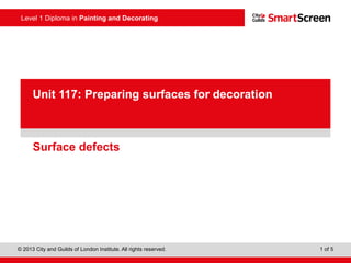 Level 1 Diploma in Painting and Decorating
© 2013 City and Guilds of London Institute. All rights reserved. 1 of 5
PowerPoint
presentationSurface defects
Unit 117: Preparing surfaces for decoration
 