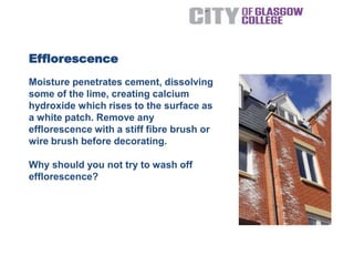 Moisture penetrates cement, dissolving
some of the lime, creating calcium
hydroxide which rises to the surface as
a white patch. Remove any
efflorescence with a stiff fibre brush or
wire brush before decorating.
Why should you not try to wash off
efflorescence?
Efflorescence
 