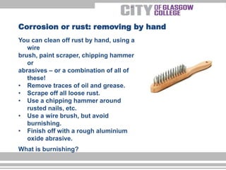 You can clean off rust by hand, using a
wire
brush, paint scraper, chipping hammer
or
abrasives – or a combination of all of
these!
• Remove traces of oil and grease.
• Scrape off all loose rust.
• Use a chipping hammer around
rusted nails, etc.
• Use a wire brush, but avoid
burnishing.
• Finish off with a rough aluminium
oxide abrasive.
What is burnishing?
Corrosion or rust: removing by hand
 