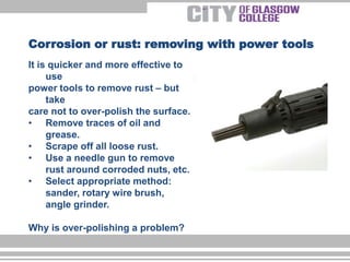 It is quicker and more effective to
use
power tools to remove rust – but
take
care not to over-polish the surface.
• Remove traces of oil and
grease.
• Scrape off all loose rust.
• Use a needle gun to remove
rust around corroded nuts, etc.
• Select appropriate method:
sander, rotary wire brush,
angle grinder.
Why is over-polishing a problem?
Corrosion or rust: removing with power tools
 