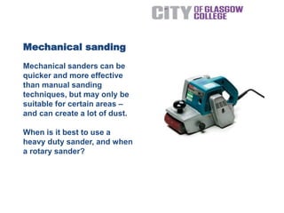 Mechanical sanders can be
quicker and more effective
than manual sanding
techniques, but may only be
suitable for certain areas –
and can create a lot of dust.
When is it best to use a
heavy duty sander, and when
a rotary sander?
Mechanical sanding
 