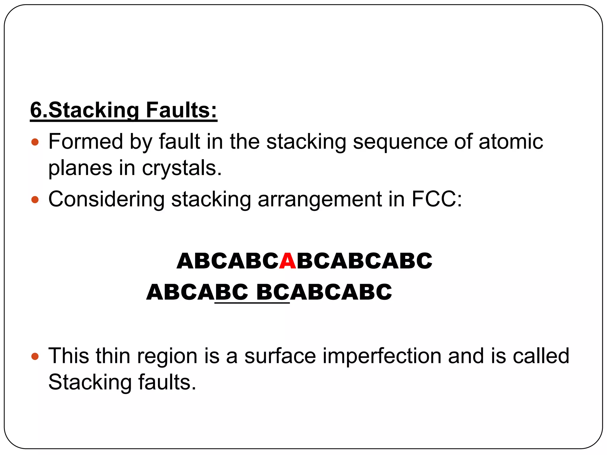 6.Stacking Faults:
Formed by fault in the stacking sequence of atomic
planes in crystals.
Considering stacking arrangement in FCC:
ABCABCABCABCABC
ABCABC BCABCABC
This thin region is a surface imperfection and is called
Stacking faults.