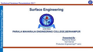 ParalaMaharajaEngineeringCollege
Technical Seminar Presentation 2017
Surface Engineering
PARALA MAHARAJA ENGINEERING COLLEGE,BERHAMPUR
Presented By
Raj Kumar Bisoyi
1521109164
Production Engineering(7th sem)
 