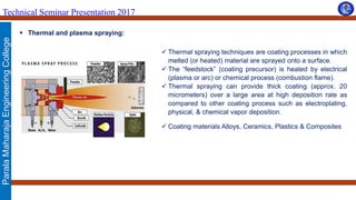 ParalaMaharajaEngineeringCollege
Technical Seminar Presentation 2017
 Thermal and plasma spraying:
 Thermal spraying techniques are coating processes in which
melted (or heated) material are sprayed onto a surface.
 The “feedstock” (coating precursor) is heated by electrical
(plasma or arc) or chemical process (combustion flame).
 Thermal spraying can provide thick coating (approx. 20
micrometers) over a large area at high deposition rate as
compared to other coating process such as electroplating,
physical, & chemical vapor deposition.
 Coating materials Alloys, Ceramics, Plastics & Composites
 