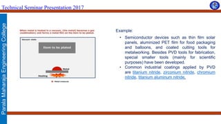 ParalaMaharajaEngineeringCollege
Technical Seminar Presentation 2017
Example:
• Semiconductor devices such as thin film solar
panels, aluminized PET film for food packaging
and balloons, and coated cutting tools for
metalworking. Besides PVD tools for fabrication,
special smaller tools (mainly for scientific
purposes) have been developed.
• Common industrial coatings applied by PVD
are titanium nitride, zirconium nitride, chromium
nitride, titanium aluminum nitride.
 