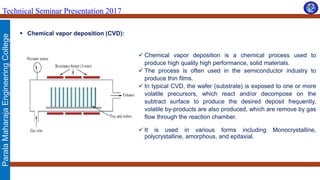 ParalaMaharajaEngineeringCollege
Technical Seminar Presentation 2017
 Chemical vapor deposition (CVD):
 Chemical vapor deposition is a chemical process used to
produce high quality high performance, solid materials.
 The process is often used in the semiconductor industry to
produce thin films.
 In typical CVD, the wafer (substrate) is exposed to one or more
volatile precursors, which react and/or decompose on the
subtract surface to produce the desired deposit frequently,
volatile by-products are also produced, which are remove by gas
flow through the reaction chamber.
 It is used in various forms including Monocrystalline,
polycrystalline, amorphous, and epitaxial.
 