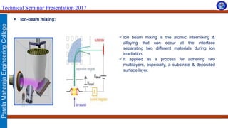 ParalaMaharajaEngineeringCollege
Technical Seminar Presentation 2017
 Ion-beam mixing:
 Ion beam mixing is the atomic intermixing &
alloying that can occur at the interface
separating two different materials during ion
irradiation.
 It applied as a process for adhering two
multilayers, especially, a substrate & deposited
surface layer.
 