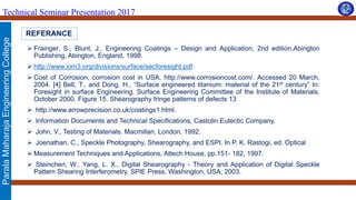 ParalaMaharajaEngineeringCollege
Technical Seminar Presentation 2017
REFERANCE
 Frainger, S., Blunt, J., Engineering Coatings – Design and Application, 2nd edition,Abington
Publishing, Abington, England, 1998.
 http://www.iom3.org/divisions/surface/secforesight.pdf.
 Cost of Corrosion, corrosion cost in USA, http://www.corrosioncost.com/. Accessed 20 March,
2004. [4] Bell, T., and Dong, H., “Surface engineered titanium: material of the 21st century” In:
Foresight in surface Engineering, Surface Engineering Committee of the Institute of Materials,
October 2000. Figure 15. Shearography fringe patterns of defects 13
 http://www.arrowprecision.co.uk/coatings1.html.
 Information Documents and Technical Specifications, Castolin Eutectic Company.
 John, V., Testing of Materials. Macmillan, London, 1992.
 Joenathan, C., Speckle Photography, Shearography, and ESPI. In P. K. Rastogi, ed. Optical
 Measurement Techniques and Applications, Attech House, pp.151- 182, 1997.
 Steinchen, W., Yang, L. X., Digital Shearography - Theory and Application of Digital Speckle
Pattern Shearing Interferometry. SPIE Press, Washington, USA, 2003.
 