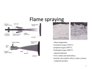 Flame spraying
10
- flame temperature:
• acetylene/oxygen 3160 ºC;
• propane/oxygen 2850 ºC;
• hydrogen/oxygen 2660 ºC.
- sprayed materials:
• wire: metals and metal alloys;
• powder: pure metals, alloys, oxides, cermets,
composite powders.
 