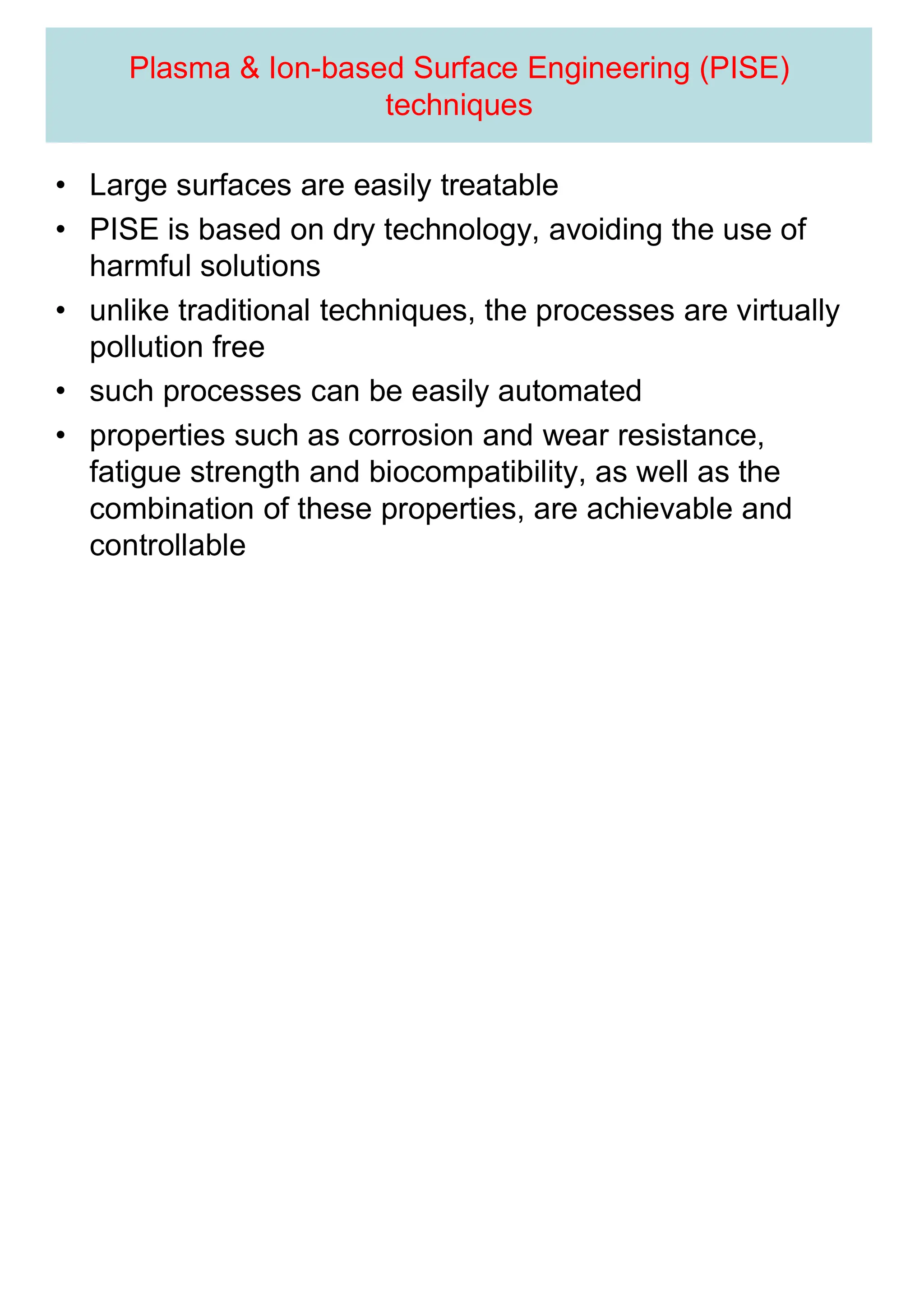 Plasma & Ion-based Surface Engineering (PISE)
techniques
• Large surfaces are easily treatable
• PISE is based on dry technology, avoiding the use of
harmful solutions
• unlike traditional techniques, the processes are virtually
pollution free
• such processes can be easily automated
• properties such as corrosion and wear resistance,
fatigue strength and biocompatibility, as well as the
combination of these properties, are achievable and
controllable
 