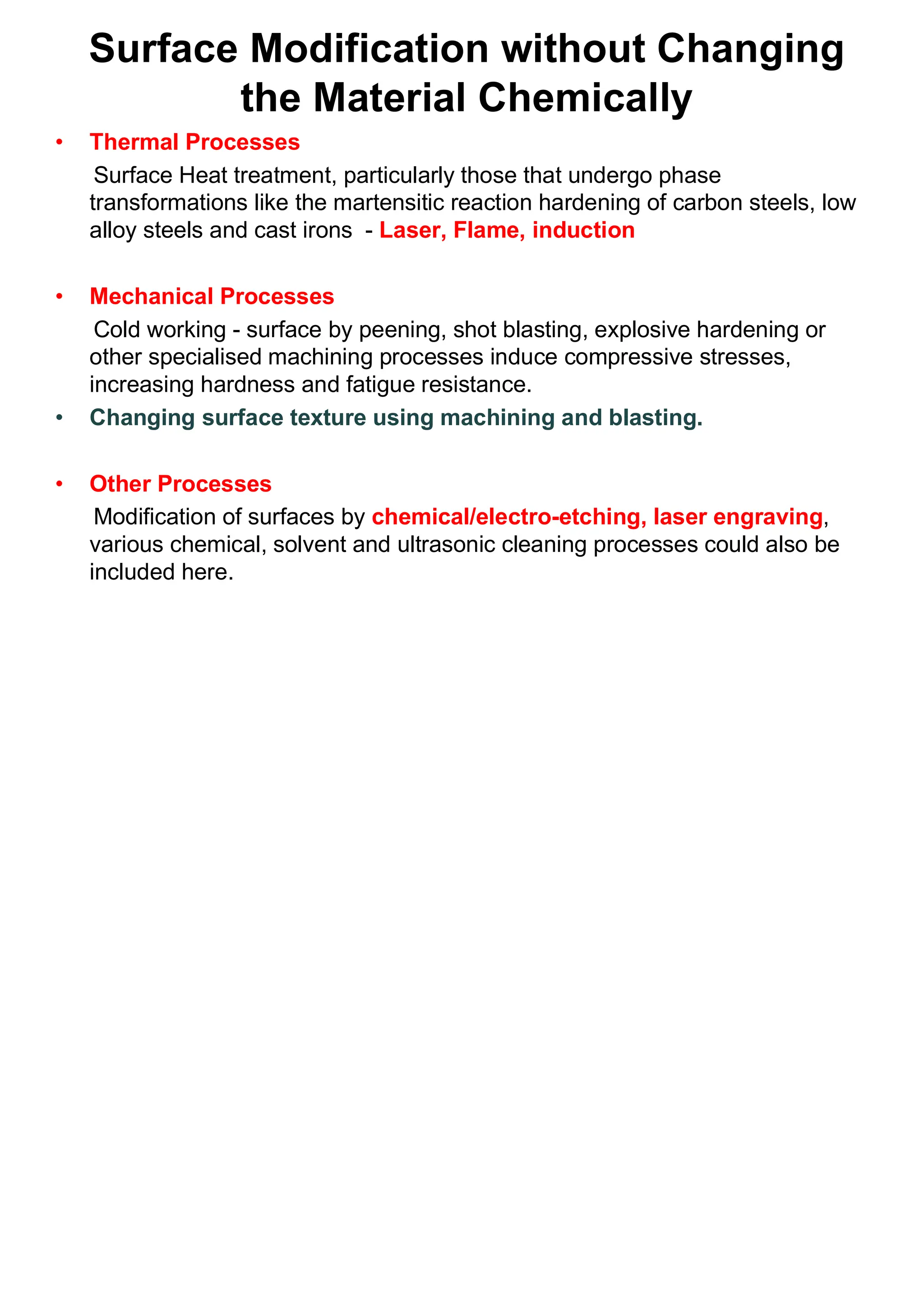 Surface Modification without Changing
the Material Chemically
• Thermal Processes
Surface Heat treatment, particularly those that undergo phase
transformations like the martensitic reaction hardening of carbon steels, low
alloy steels and cast irons - Laser, Flame, induction
• Mechanical Processes
Cold working - surface by peening, shot blasting, explosive hardening or
other specialised machining processes induce compressive stresses,
increasing hardness and fatigue resistance.
• Changing surface texture using machining and blasting.
• Other Processes
Modification of surfaces by chemical/electro-etching, laser engraving,
various chemical, solvent and ultrasonic cleaning processes could also be
included here.
 