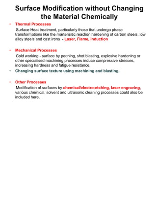 Surface Modification without Changing
the Material Chemically
• Thermal Processes
Surface Heat treatment, particularly those that undergo phase
transformations like the martensitic reaction hardening of carbon steels, low
alloy steels and cast irons - Laser, Flame, induction
• Mechanical Processes
Cold working - surface by peening, shot blasting, explosive hardening or
other specialised machining processes induce compressive stresses,
increasing hardness and fatigue resistance.
• Changing surface texture using machining and blasting.
• Other Processes
Modification of surfaces by chemical/electro-etching, laser engraving,
various chemical, solvent and ultrasonic cleaning processes could also be
included here.
 