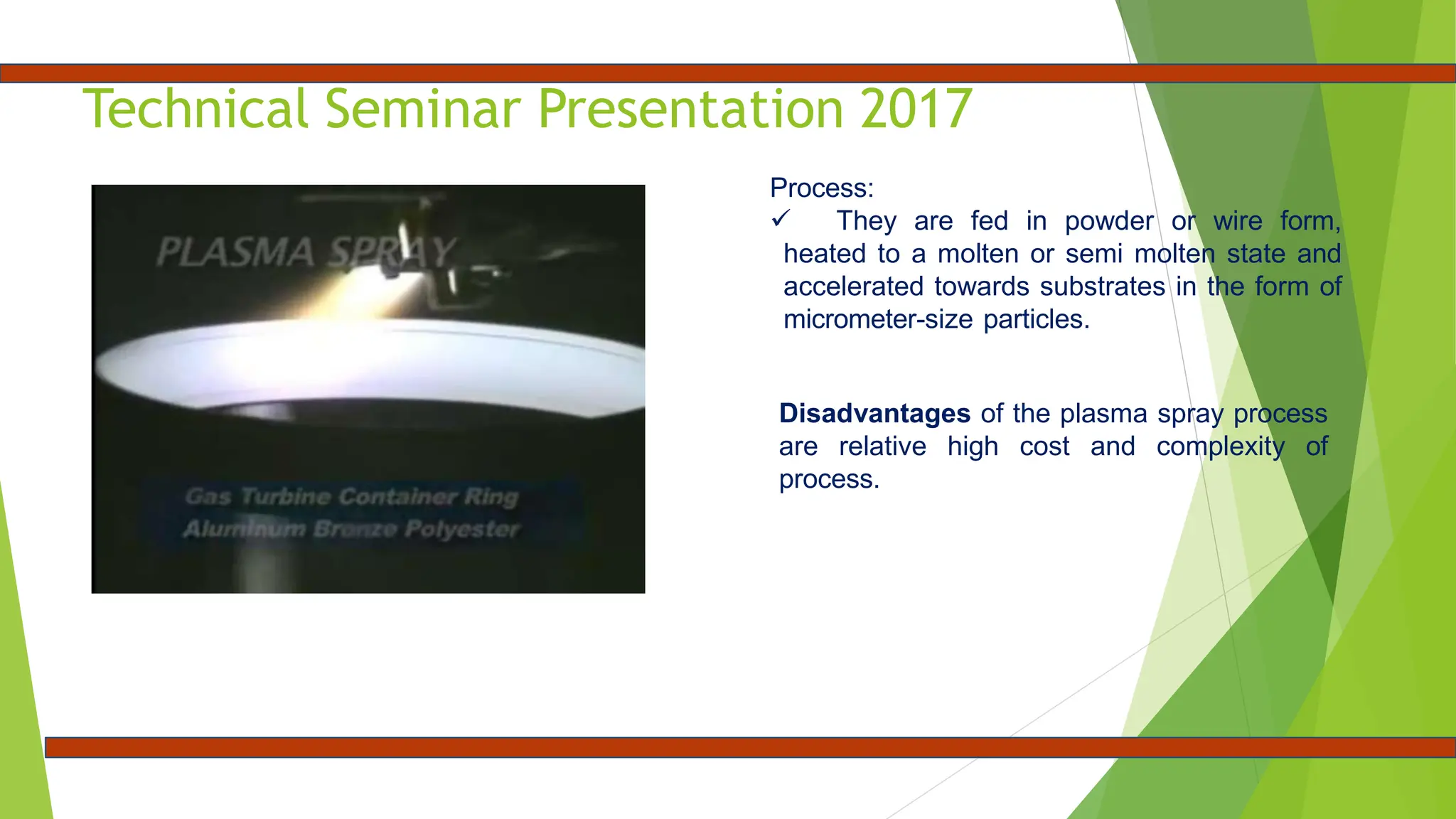 Technical Seminar Presentation 2017
Process:
 They are fed in powder or wire form,
heated to a molten or semi molten state and
accelerated towards substrates in the form of
micrometer-size particles.
Disadvantages of the plasma spray process
are relative high cost and complexity of
process.
 