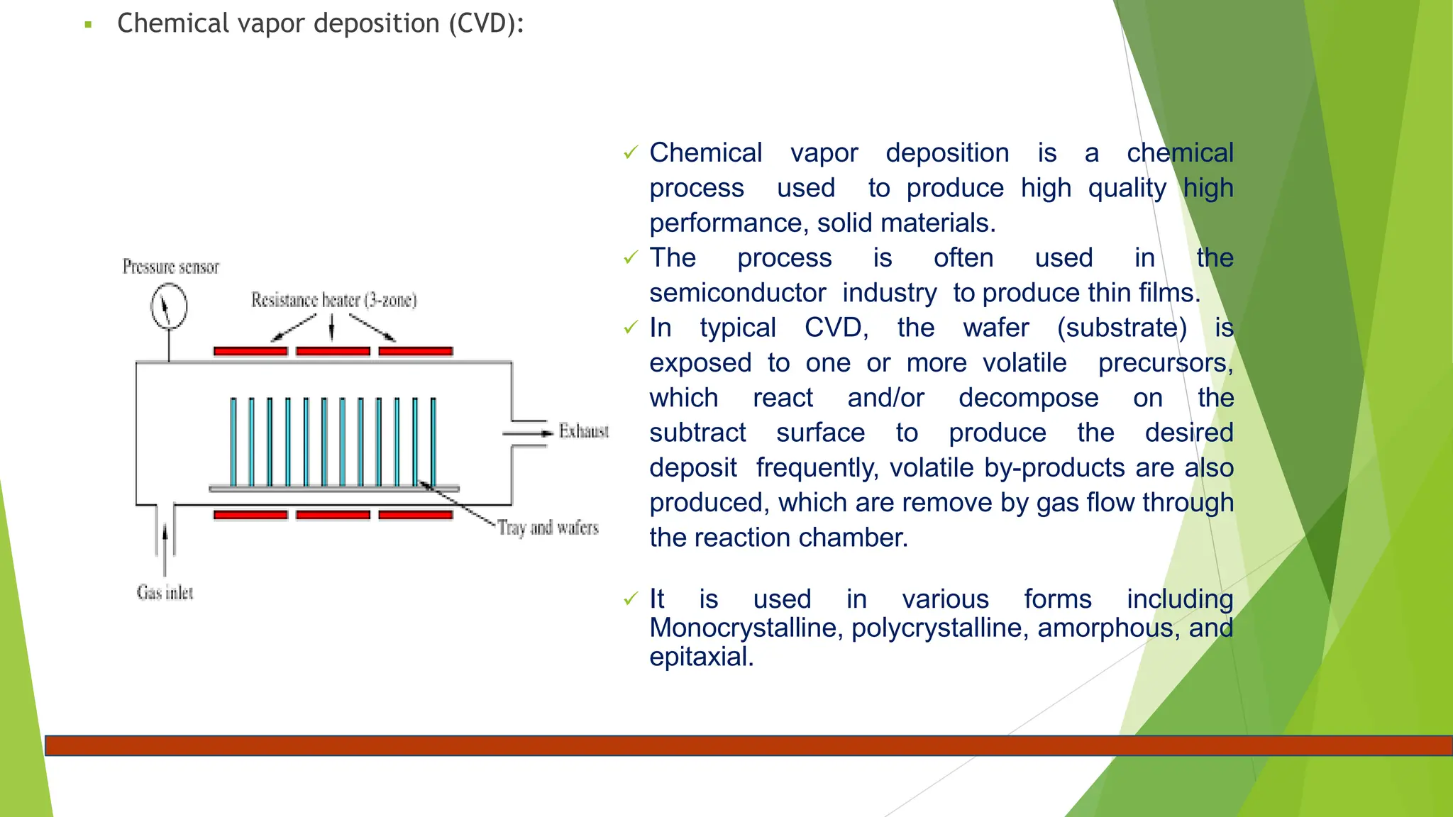  Chemical vapor deposition (CVD):
 Chemical vapor deposition is a chemical
process used to produce high quality high
performance, solid materials.
 The process is often used in the
semiconductor industry to produce thin films.
 In typical CVD, the wafer (substrate) is
exposed to one or more volatile precursors,
which react and/or decompose on the
subtract surface to produce the desired
deposit frequently, volatile by-products are also
produced, which are remove by gas flow through
the reaction chamber.
 It is used in various forms including
Monocrystalline, polycrystalline, amorphous, and
epitaxial.
 