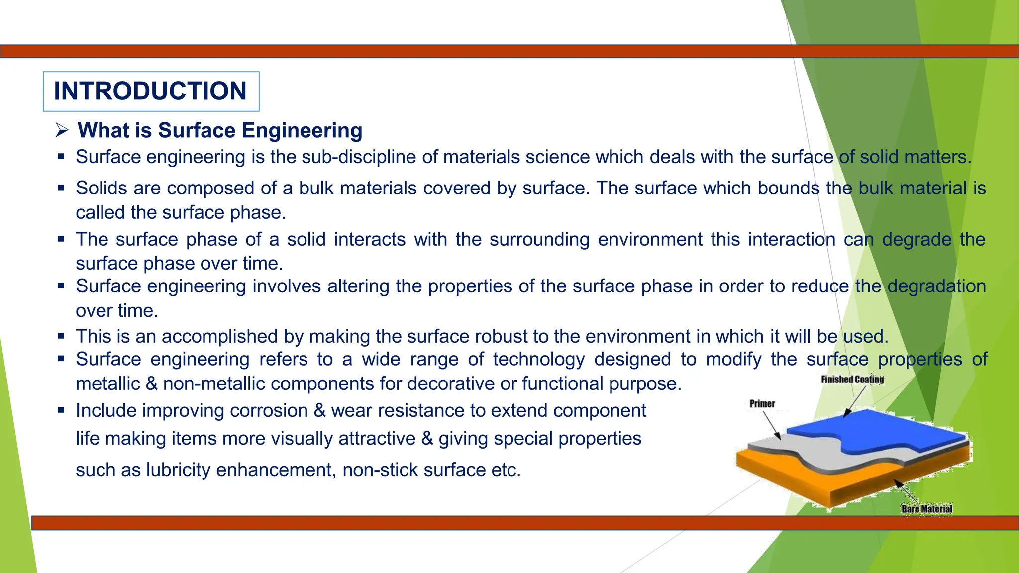  What is Surface Engineering
 Surface engineering is the sub-discipline of materials science which deals with the surface of solid matters.
 Solids are composed of a bulk materials covered by surface. The surface which bounds the bulk material is
called the surface phase.
 The surface phase of a solid interacts with the surrounding environment this interaction can degrade the
surface phase over time.
 Surface engineering involves altering the properties of the surface phase in order to reduce the degradation
over time.
 This is an accomplished by making the surface robust to the environment in which it will be used.
 Surface engineering refers to a wide range of technology designed to modify the surface properties of
metallic & non-metallic components for decorative or functional purpose.
 Include improving corrosion & wear resistance to extend component
life making items more visually attractive & giving special properties
such as lubricity enhancement, non-stick surface etc.
INTRODUCTION
 