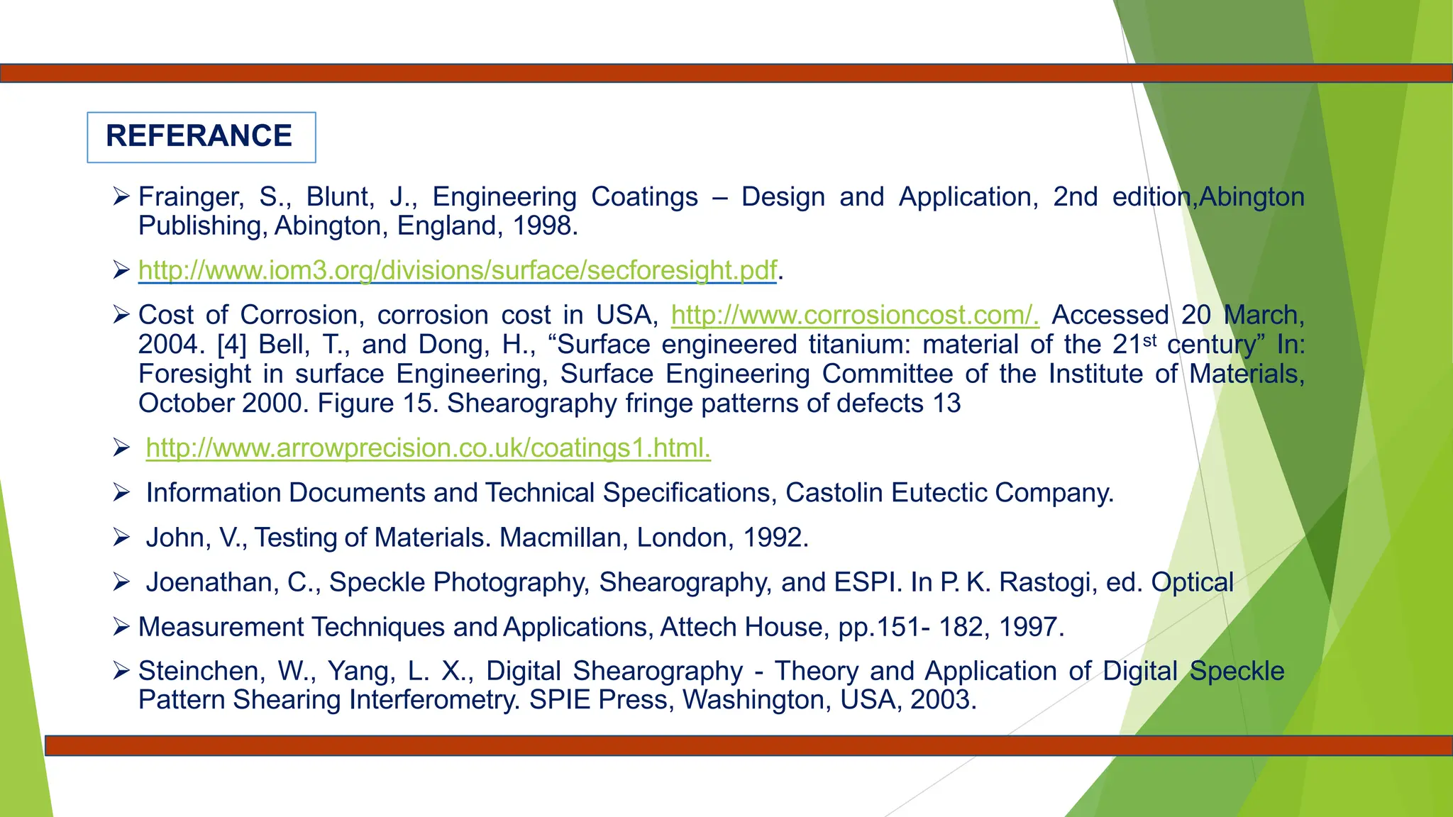REFERANCE
 Frainger, S., Blunt, J., Engineering Coatings – Design and Application, 2nd edition,Abington
Publishing, Abington, England, 1998.
 http://www.iom3.org/divisions/surface/secforesight.pdf.
 Cost of Corrosion, corrosion cost in USA, http://www.corrosioncost.com/. Accessed 20 March,
2004. [4] Bell, T., and Dong, H., “Surface engineered titanium: material of the 21st century” In:
Foresight in surface Engineering, Surface Engineering Committee of the Institute of Materials,
October 2000. Figure 15. Shearography fringe patterns of defects 13
 http://www.arrowprecision.co.uk/coatings1.html.
 Information Documents and Technical Specifications, Castolin Eutectic Company.
 John, V., Testing of Materials. Macmillan, London, 1992.
 Joenathan, C., Speckle Photography, Shearography, and ESPI. In P. K. Rastogi, ed. Optical
 Measurement Techniques and Applications, Attech House, pp.151- 182, 1997.
 Steinchen, W., Yang, L. X., Digital Shearography - Theory and Application of Digital Speckle
Pattern Shearing Interferometry. SPIE Press, Washington, USA, 2003.
 