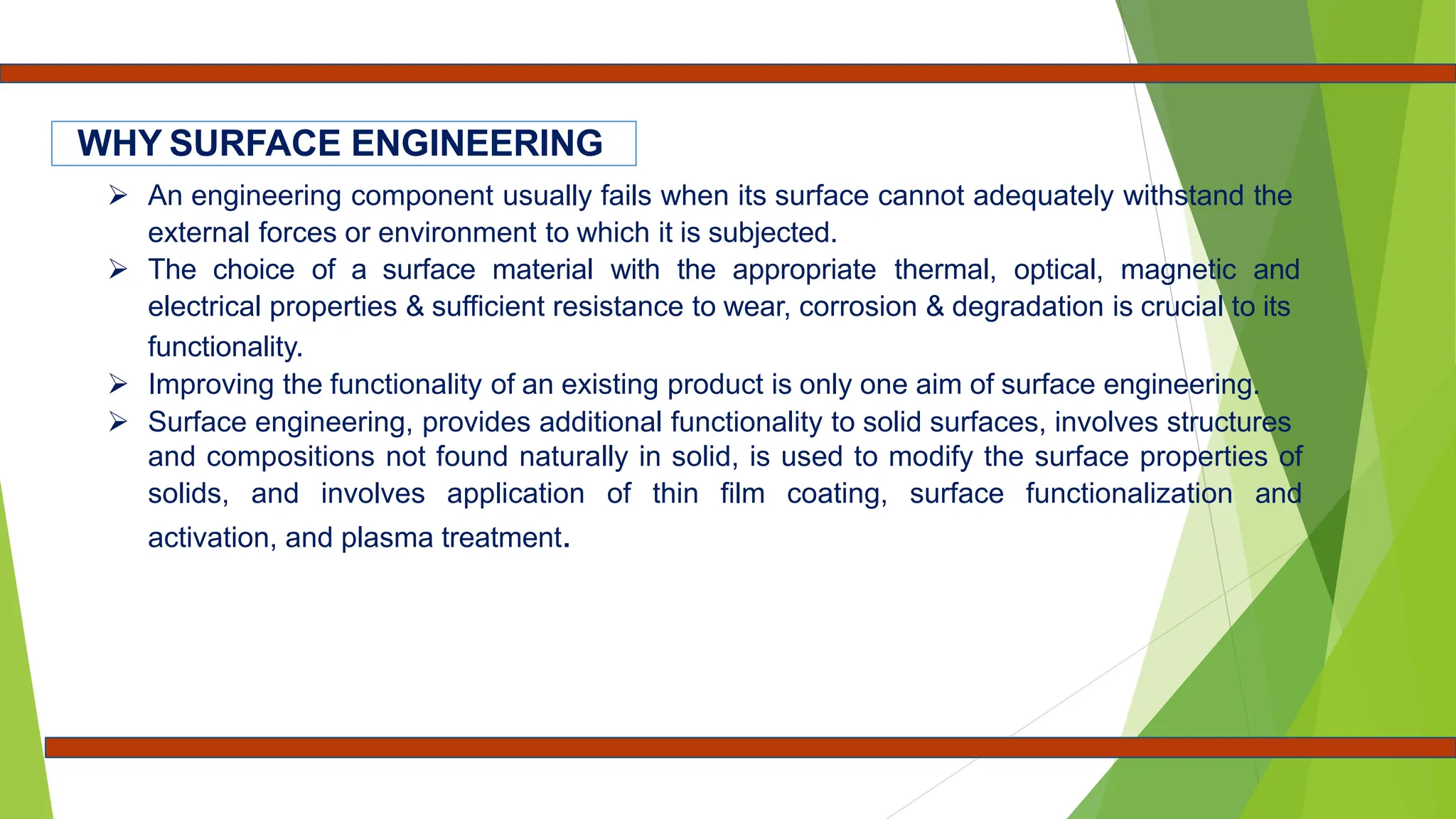  An engineering component usually fails when its surface cannot adequately withstand the
external forces or environment to which it is subjected.
 The choice of a surface material with the appropriate thermal, optical, magnetic and
electrical properties & sufficient resistance to wear, corrosion & degradation is crucial to its
functionality.
 Improving the functionality of an existing product is only one aim of surface engineering.
 Surface engineering, provides additional functionality to solid surfaces, involves structures
and compositions not found naturally in solid, is used to modify the surface properties of
solids, and involves application of thin film coating, surface functionalization and
activation, and plasma treatment.
WHY SURFACE ENGINEERING
 