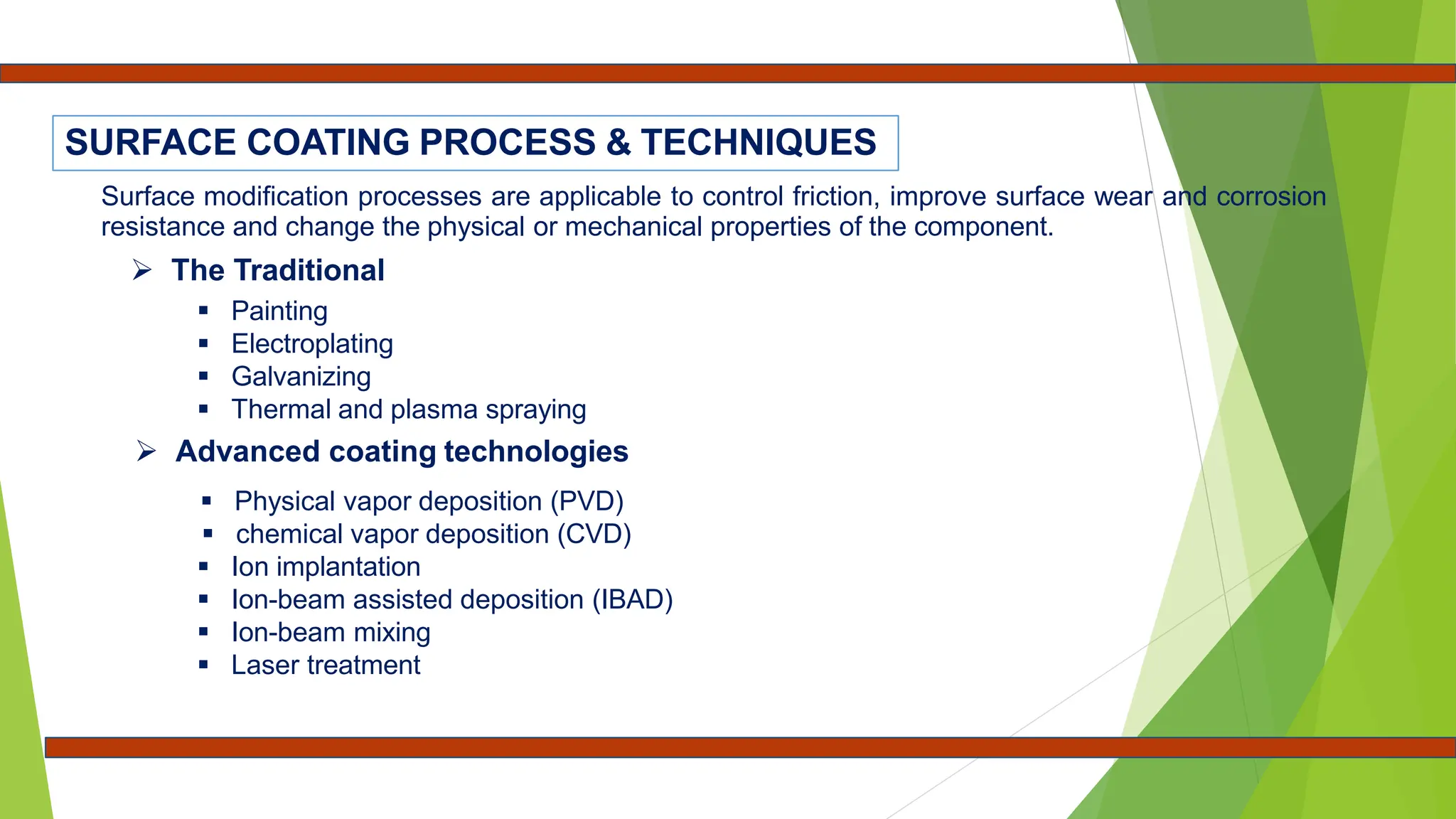 Surface modification processes are applicable to control friction, improve surface wear and corrosion
resistance and change the physical or mechanical properties of the component.
 The Traditional
 Painting
 Electroplating
 Galvanizing
 Thermal and plasma spraying
 Advanced coating technologies
 Physical vapor deposition (PVD)
 chemical vapor deposition (CVD)
 Ion implantation
 Ion-beam assisted deposition (IBAD)
 Ion-beam mixing
 Laser treatment
SURFACE COATING PROCESS & TECHNIQUES
 